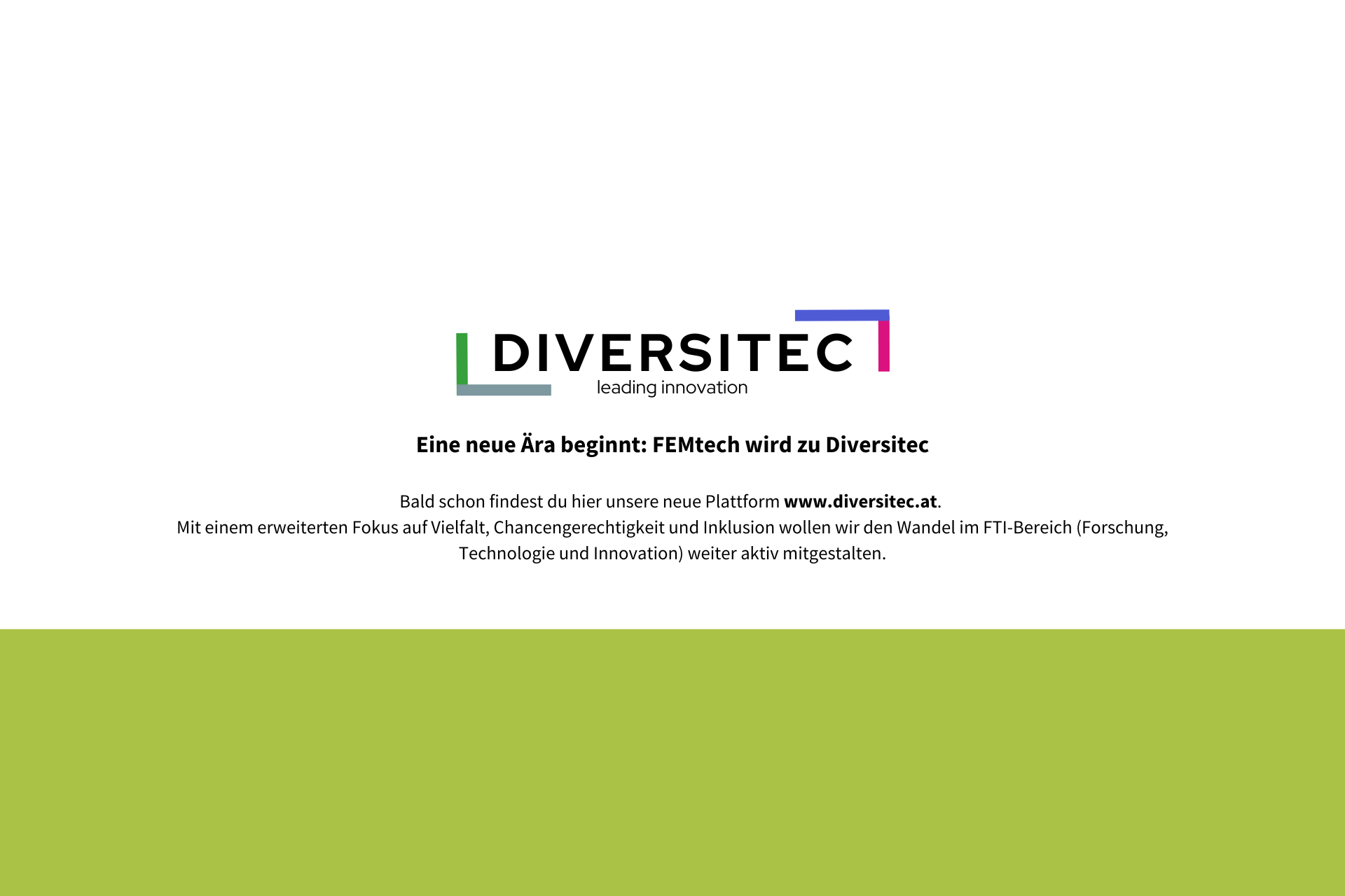 Umstellung auf www.diversitec.at
Eine neue Ära beginnt: FEMtech wird zu Diversitec
Bald schon findest du hier unsere neue Plattform www.diversitec.at. Mit einem erweiterten Fokus auf Vielfalt, Chancengerechtigkeit und Inklusion wollen wir den Wandel im FTI-Bereich (Forschung, Technologie und Innovation) weiter aktiv mitgestalten.