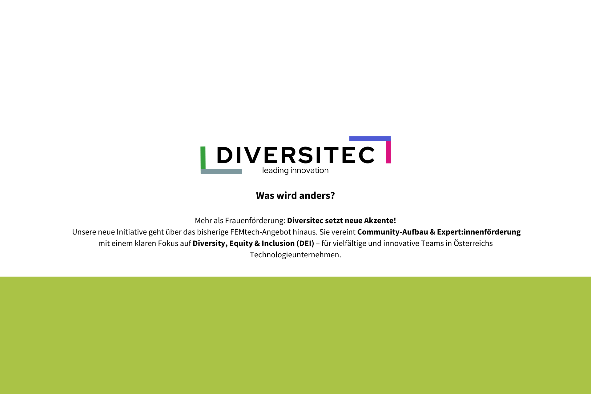 Was wird anders?
Mehr als Frauenförderung: Diversitec setzt neue Akzente!
Unsere neue Initiative geht über das bisherige FEMtech-Angebot hinaus. Sie vereint Community-Aufbau & Expert:innenförderung mit einem klaren Fokus auf Diversity, Equity & Inclusion (DEI) – für vielfältige und innovative Teams in Österreichs Technologieunternehmen.